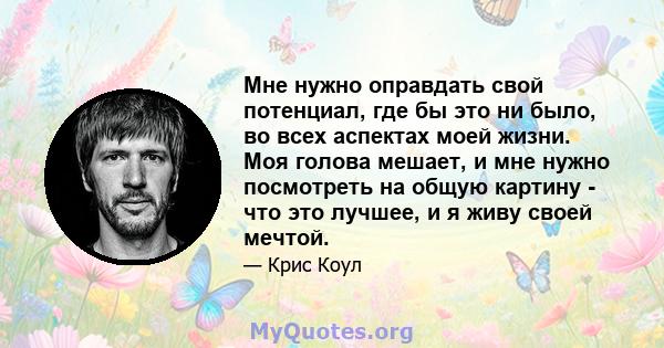 Мне нужно оправдать свой потенциал, где бы это ни было, во всех аспектах моей жизни. Моя голова мешает, и мне нужно посмотреть на общую картину - что это лучшее, и я живу своей мечтой.