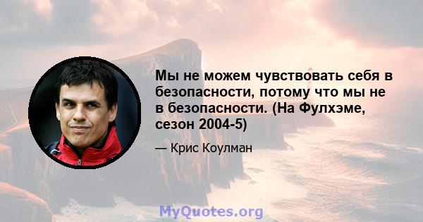 Мы не можем чувствовать себя в безопасности, потому что мы не в безопасности. (На Фулхэме, сезон 2004-5)