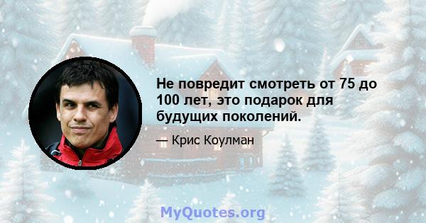 Не повредит смотреть от 75 до 100 лет, это подарок для будущих поколений.