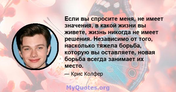 Если вы спросите меня, не имеет значения, в какой жизни вы живете, жизнь никогда не имеет решения. Независимо от того, насколько тяжела борьба, которую вы оставляете, новая борьба всегда занимает их место.