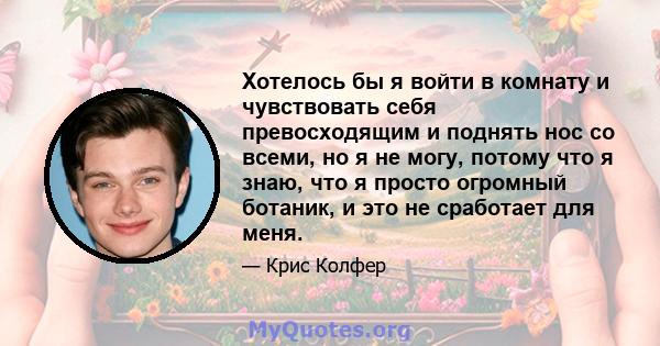 Хотелось бы я войти в комнату и чувствовать себя превосходящим и поднять нос со всеми, но я не могу, потому что я знаю, что я просто огромный ботаник, и это не сработает для меня.