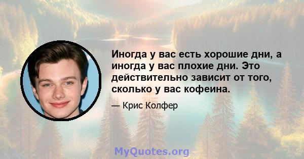 Иногда у вас есть хорошие дни, а иногда у вас плохие дни. Это действительно зависит от того, сколько у вас кофеина.