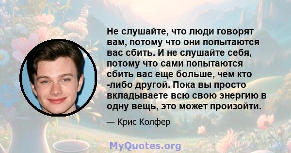 Не слушайте, что люди говорят вам, потому что они попытаются вас сбить. И не слушайте себя, потому что сами попытаются сбить вас еще больше, чем кто -либо другой. Пока вы просто вкладываете всю свою энергию в одну вещь, 