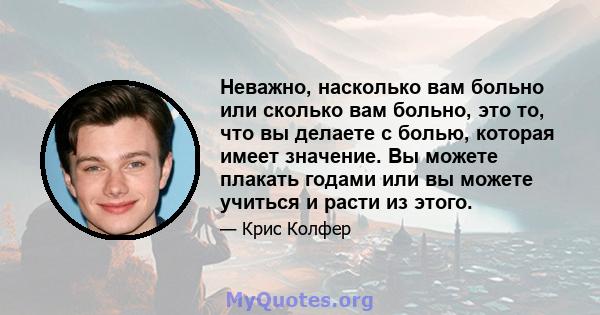 Неважно, насколько вам больно или сколько вам больно, это то, что вы делаете с болью, которая имеет значение. Вы можете плакать годами или вы можете учиться и расти из этого.