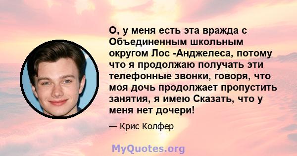 О, у меня есть эта вражда с Объединенным школьным округом Лос -Анджелеса, потому что я продолжаю получать эти телефонные звонки, говоря, что моя дочь продолжает пропустить занятия, я имею Сказать, что у меня нет дочери!