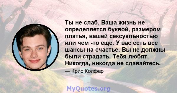 Ты не слаб. Ваша жизнь не определяется буквой, размером платья, вашей сексуальностью или чем -то еще. У вас есть все шансы на счастье. Вы не должны были страдать. Тебя любят. Никогда, никогда не сдавайтесь.