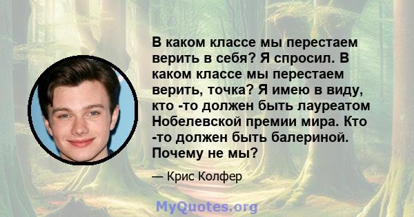 В каком классе мы перестаем верить в себя? Я спросил. В каком классе мы перестаем верить, точка? Я имею в виду, кто -то должен быть лауреатом Нобелевской премии мира. Кто -то должен быть балериной. Почему не мы?