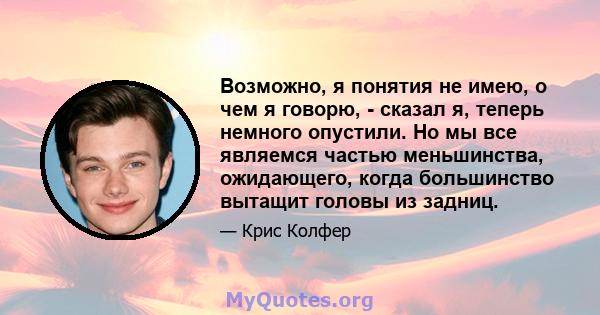 Возможно, я понятия не имею, о чем я говорю, - сказал я, теперь немного опустили. Но мы все являемся частью меньшинства, ожидающего, когда большинство вытащит головы из задниц.