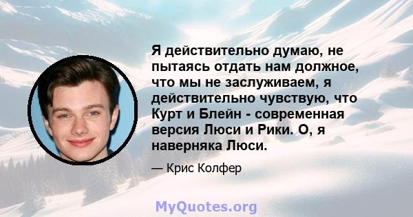 Я действительно думаю, не пытаясь отдать нам должное, что мы не заслуживаем, я действительно чувствую, что Курт и Блейн - современная версия Люси и Рики. О, я наверняка Люси.