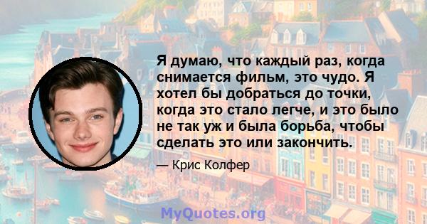 Я думаю, что каждый раз, когда снимается фильм, это чудо. Я хотел бы добраться до точки, когда это стало легче, и это было не так уж и была борьба, чтобы сделать это или закончить.