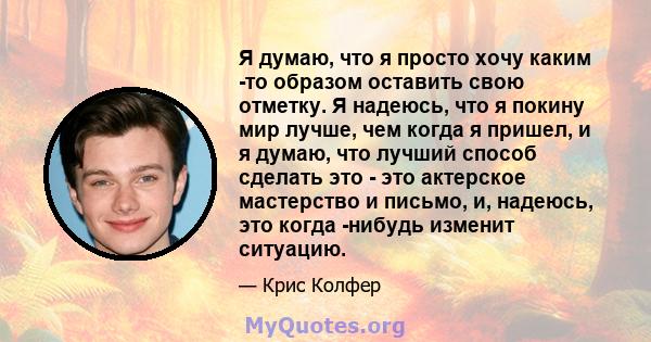 Я думаю, что я просто хочу каким -то образом оставить свою отметку. Я надеюсь, что я покину мир лучше, чем когда я пришел, и я думаю, что лучший способ сделать это - это актерское мастерство и письмо, и, надеюсь, это