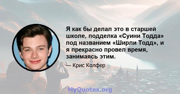 Я как бы делал это в старшей школе, подделка «Суини Тодда» под названием «Ширли Тодд», и я прекрасно провел время, занимаясь этим.