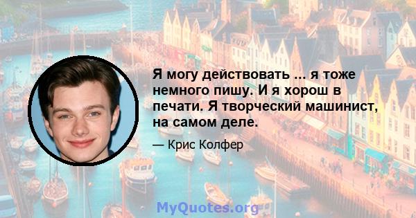 Я могу действовать ... я тоже немного пишу. И я хорош в печати. Я творческий машинист, на самом деле.