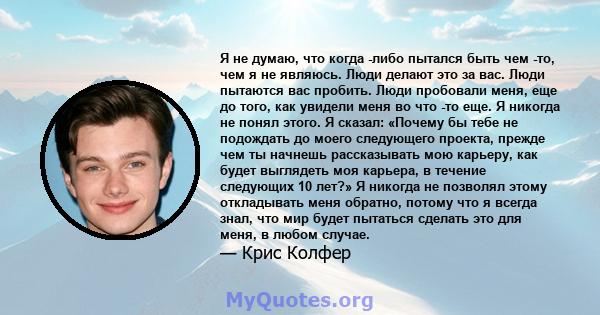 Я не думаю, что когда -либо пытался быть чем -то, чем я не являюсь. Люди делают это за вас. Люди пытаются вас пробить. Люди пробовали меня, еще до того, как увидели меня во что -то еще. Я никогда не понял этого. Я