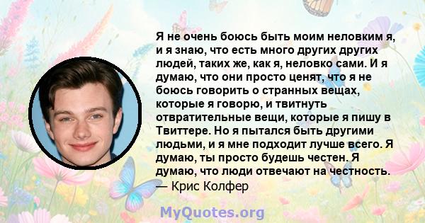 Я не очень боюсь быть моим неловким я, и я знаю, что есть много других других людей, таких же, как я, неловко сами. И я думаю, что они просто ценят, что я не боюсь говорить о странных вещах, которые я говорю, и твитнуть 