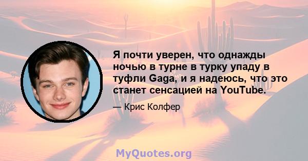 Я почти уверен, что однажды ночью в турне в турку упаду в туфли Gaga, и я надеюсь, что это станет сенсацией на YouTube.