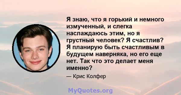 Я знаю, что я горький и немного измученный, и слегка наслаждаюсь этим, но я грустный человек? Я счастлив? Я планирую быть счастливым в будущем наверняка, но его еще нет. Так что это делает меня именно?