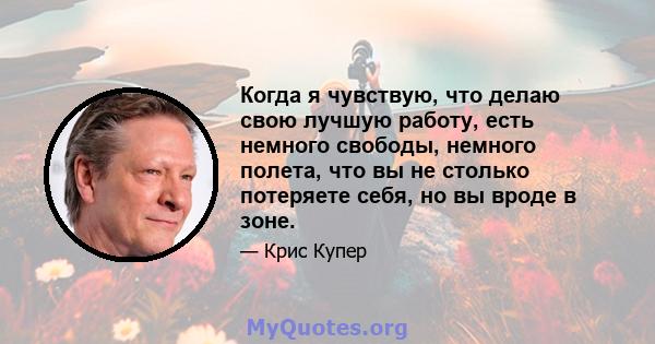 Когда я чувствую, что делаю свою лучшую работу, есть немного свободы, немного полета, что вы не столько потеряете себя, но вы вроде в зоне.