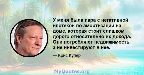 У меня была пара с негативной ипотекой по амортизации на доме, которая стоит слишком дорого относительно их дохода. Они потребляют недвижимость, а не инвестируют в нее.