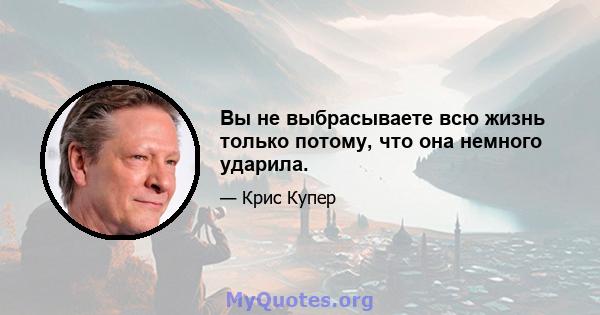 Вы не выбрасываете всю жизнь только потому, что она немного ударила.