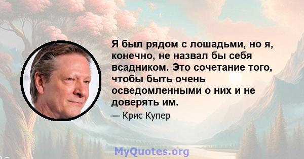 Я был рядом с лошадьми, но я, конечно, не назвал бы себя всадником. Это сочетание того, чтобы быть очень осведомленными о них и не доверять им.