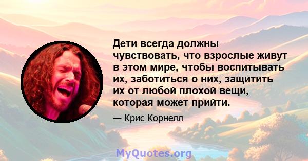 Дети всегда должны чувствовать, что взрослые живут в этом мире, чтобы воспитывать их, заботиться о них, защитить их от любой плохой вещи, которая может прийти.