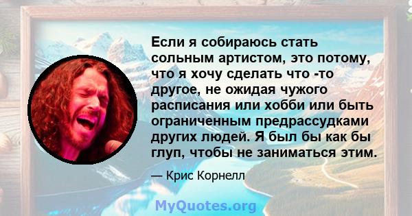 Если я собираюсь стать сольным артистом, это потому, что я хочу сделать что -то другое, не ожидая чужого расписания или хобби или быть ограниченным предрассудками других людей. Я был бы как бы глуп, чтобы не заниматься