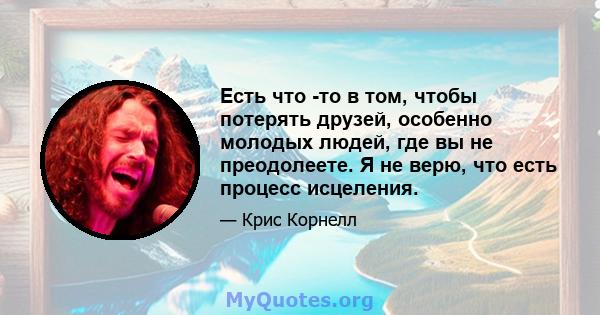 Есть что -то в том, чтобы потерять друзей, особенно молодых людей, где вы не преодолеете. Я не верю, что есть процесс исцеления.