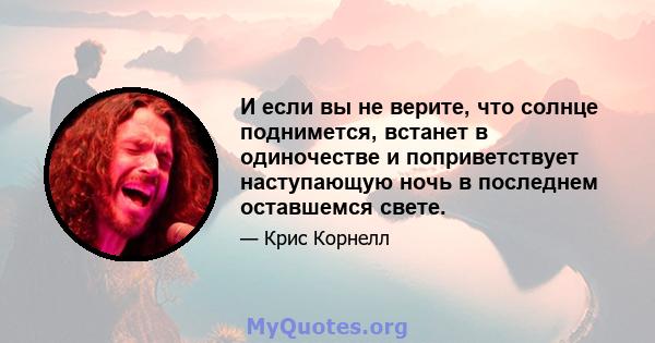 И если вы не верите, что солнце поднимется, встанет в одиночестве и поприветствует наступающую ночь в последнем оставшемся свете.