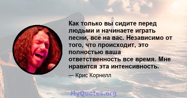 Как только вы сидите перед людьми и начинаете играть песни, все на вас. Независимо от того, что происходит, это полностью ваша ответственность все время. Мне нравится эта интенсивность.