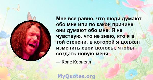 Мне все равно, что люди думают обо мне или по какой причине они думают обо мне. Я не чувствую, что не знаю, кто я в той степени, в которой я должен изменить свои волосы, чтобы создать новую меня.