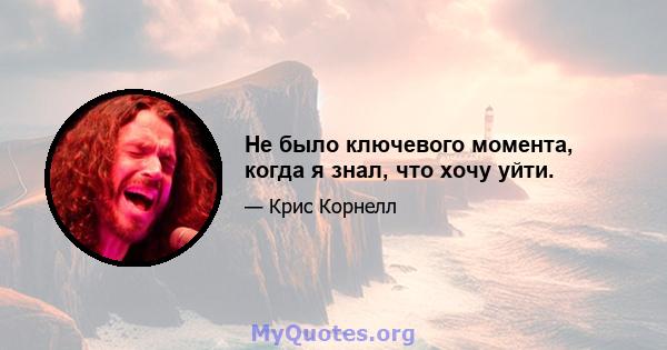 Не было ключевого момента, когда я знал, что хочу уйти.