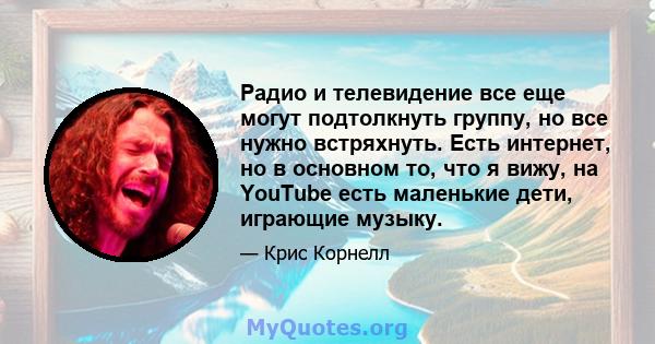 Радио и телевидение все еще могут подтолкнуть группу, но все нужно встряхнуть. Есть интернет, но в основном то, что я вижу, на YouTube есть маленькие дети, играющие музыку.