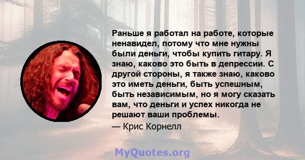 Раньше я работал на работе, которые ненавидел, потому что мне нужны были деньги, чтобы купить гитару. Я знаю, каково это быть в депрессии. С другой стороны, я также знаю, каково это иметь деньги, быть успешным, быть