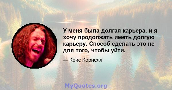 У меня была долгая карьера, и я хочу продолжать иметь долгую карьеру. Способ сделать это не для того, чтобы уйти.