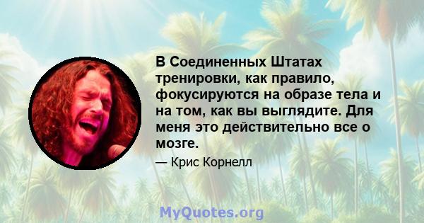 В Соединенных Штатах тренировки, как правило, фокусируются на образе тела и на том, как вы выглядите. Для меня это действительно все о мозге.