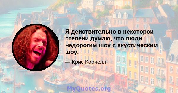 Я действительно в некоторой степени думаю, что люди недорогим шоу с акустическим шоу.