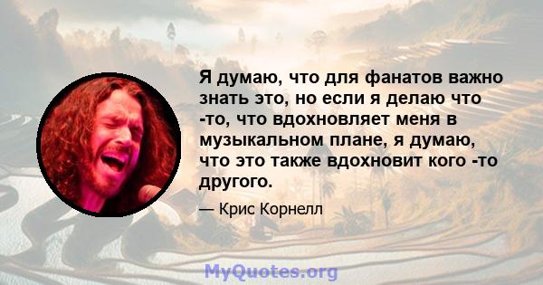 Я думаю, что для фанатов важно знать это, но если я делаю что -то, что вдохновляет меня в музыкальном плане, я думаю, что это также вдохновит кого -то другого.