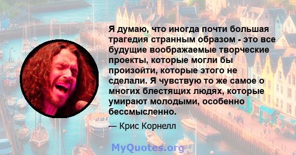 Я думаю, что иногда почти большая трагедия странным образом - это все будущие воображаемые творческие проекты, которые могли бы произойти, которые этого не сделали. Я чувствую то же самое о многих блестящих людях,