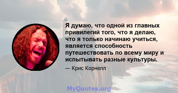 Я думаю, что одной из главных привилегий того, что я делаю, что я только начинаю учиться, является способность путешествовать по всему миру и испытывать разные культуры.