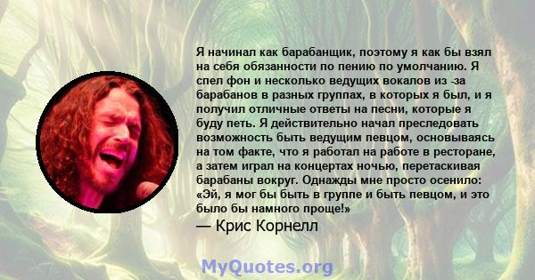 Я начинал как барабанщик, поэтому я как бы взял на себя обязанности по пению по умолчанию. Я спел фон и несколько ведущих вокалов из -за барабанов в разных группах, в которых я был, и я получил отличные ответы на песни, 