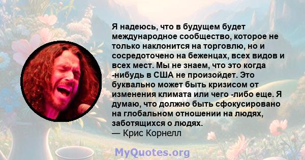 Я надеюсь, что в будущем будет международное сообщество, которое не только наклонится на торговлю, но и сосредоточено на беженцах, всех видов и всех мест. Мы не знаем, что это когда -нибудь в США не произойдет. Это