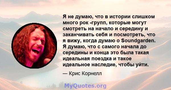 Я не думаю, что в истории слишком много рок -групп, которые могут смотреть на начало и середину и заканчивать себя и посмотреть, что я вижу, когда думаю о Soundgarden. Я думаю, что с самого начала до середины и конца