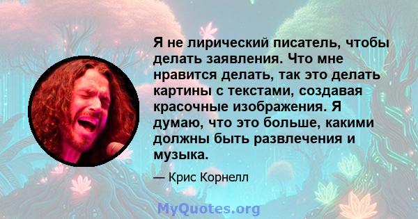 Я не лирический писатель, чтобы делать заявления. Что мне нравится делать, так это делать картины с текстами, создавая красочные изображения. Я думаю, что это больше, какими должны быть развлечения и музыка.