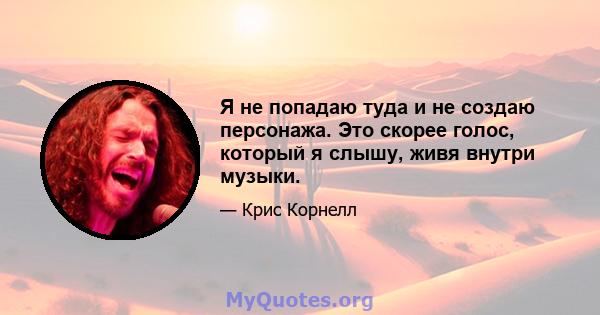 Я не попадаю туда и не создаю персонажа. Это скорее голос, который я слышу, живя внутри музыки.