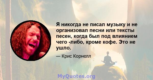 Я никогда не писал музыку и не организовал песни или тексты песен, когда был под влиянием чего -либо, кроме кофе. Это не ушло.