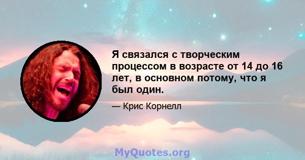 Я связался с творческим процессом в возрасте от 14 до 16 лет, в основном потому, что я был один.