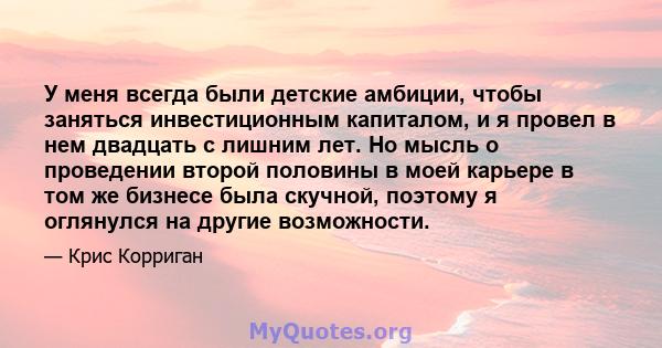 У меня всегда были детские амбиции, чтобы заняться инвестиционным капиталом, и я провел в нем двадцать с лишним лет. Но мысль о проведении второй половины в моей карьере в том же бизнесе была скучной, поэтому я