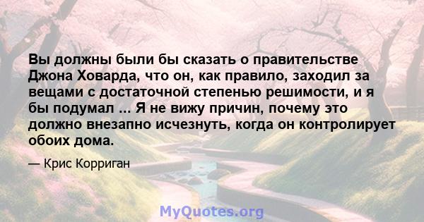 Вы должны были бы сказать о правительстве Джона Ховарда, что он, как правило, заходил за вещами с достаточной степенью решимости, и я бы подумал ... Я не вижу причин, почему это должно внезапно исчезнуть, когда он