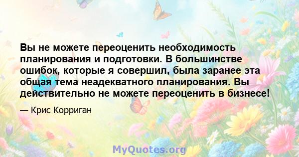 Вы не можете переоценить необходимость планирования и подготовки. В большинстве ошибок, которые я совершил, была заранее эта общая тема неадекватного планирования. Вы действительно не можете переоценить в бизнесе!